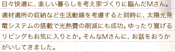 日々快適に、楽しい暮らしを考え家づくりに臨んだMさん。適材適所の収納など生活動線を考慮すると同時に、太陽光発電システムの搭載で光熱費の削減にも成功。ゆったり寛げるリビングもお気に入りとか。そんなMさんに、お話しをおうかがいしてきました。