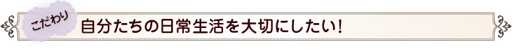 こだわり　自分たちの日常生活を大切にしたい！