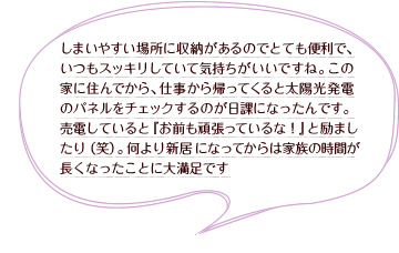 しまいやすい場所に収納があるのでとても便利で、いつもスッキリしていて気持ちがいいですね。この家に住んでから、仕事から帰ってくると太陽光発電のパネルをチェックするのが日課になったんです。売電していると「お前も頑張っているな！」と励ましたり（笑）。何より新居になってからは家族の時間が長くなったことに大満足です