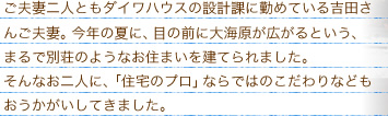 ご夫妻二人ともダイワハウスの設計課に勤めている吉田さんご夫婦。今年の夏に、目の前に大海原が広がるという、まるで別荘のようなお住まいを建てられました。そんなお二人に、「住宅のプロ」ならではのこだわりなどもおうかがいしてきました。
