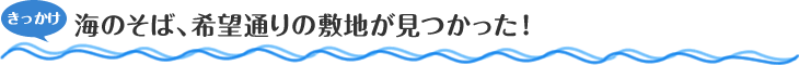 きっかけ　海のそば、希望通りの敷地が見つかった！