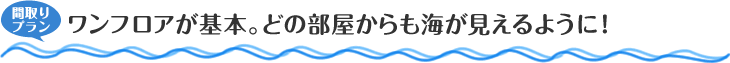 間取りプラン　ワンフロアが基本。どの部屋からも海が見えるように！