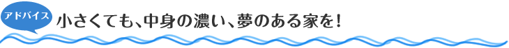 アドバイス　小さくても、中身の濃い、夢のある家を！