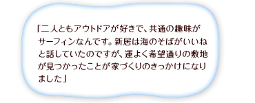 「二人ともアウトドアが好きで、共通の趣味がサーフィンなんです。新居は海のそばがいいねと話していたのですが、運よく希望通りの敷地が見つかったことが家づくりのきっかけになりました」