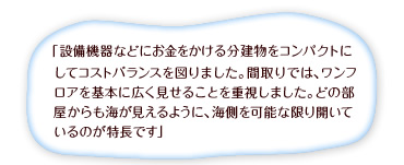 「設計機器などにお金をかける分建物をコンパクトにしてコストバランスを図りました。間取りでは、ワンフロアを基本に広く見せることを重視しました。どの部屋からも海が見えるように、海側を可能な限り開いているのが特長です」