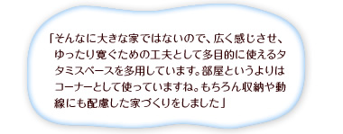 「そんなに大きな家ではないので、広く感じさせ、ゆったり寛ぐための工夫として多目的に使えるタタミスペースを多用しています。部屋というよりはコーナーとして使っていますね。もちろん収納や動線にも配慮した家づくりをしました」