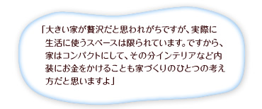 「大きい家が贅沢だと思われがちですが、実際に生活に使うスペースは限られています。ですから、家はコンパクトにして、その分インテリアなど内装にお金をかけることも家づくりのひとつの考え方だと思いますよ」