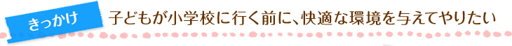 きっかけ　子どもが小学校に行く前に、快適な環境を与えてやりたい