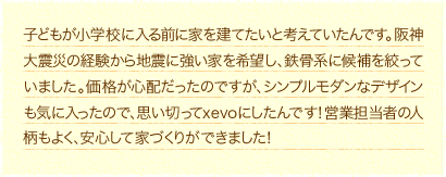 子どもが小学校に入る前に家を建てたいと考えていたんです。阪神大震災の経験から地震に強い家を希望し、鉄骨系に候補を絞っていました。価格が心配だったのですが、シンプルモダンなデザインも気に入ったので、思い切ってxevoにしたんです！営業担当者の人柄もよく、安心して家づくりができました！