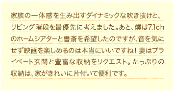 家族の一体感を生み出すダイナミックな吹き抜けと、リビング階段を最優先に考えました。あと、僕は7.1chのホームシアターと書斎を希望したのですが、音を気にせず映画を楽しめるのは本当にいいですね！妻はプライベート玄関と豊富な収納をリクエスト。たっぷりの収納は、家がきれいに片付いて便利です。