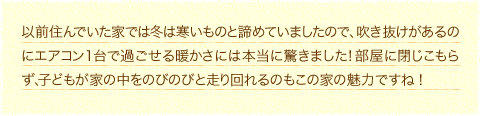 以前住んでいた家では冬は寒いものと諦めていましたので、吹き抜けがあるのにエアコン１台で過ごせる暖かさには本当に驚きました！部屋に閉じこもらず、子どもが家の中をのびのびと走り回れるのもこの家の魅力ですね！         