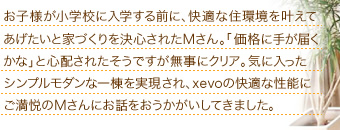お子様が小学校に入学する前に、快適な住環境を叶えてあげたいと家づくりを決心されたMさん。「価格に手が届くかな」と心配されたそうですが無事にクリア。気に入ったシンプルモダンな一棟を実現され、xevoの快適な性能にご満悦のMさんにお話をおうかがいしてきました。
