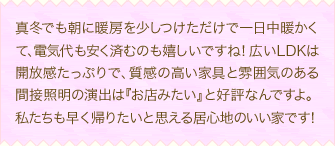 真冬でも朝に暖房を少しつけただけで一日中暖かくて、電気代も安く済むのも嬉しいですね！広いLDKは開放感たっぷりで、質感の高い家具と雰囲気のある間接照明の演出は『お店みたい』と好評なんですよ。私たちも早く帰りたいと思える居心地のいい家です！