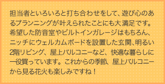 担当者といろいろと打ち合わせをして、遊び心のあるプランニングが叶えられたことにも大満足です。希望した防音室やビルトインガレージはもちろん、ニッチにウェルカムボードを設置した玄関、明るい2階リビング、屋上バルコニーなど、快適な暮らしに一役買っています。これからの季節、屋上バルコニーから見る花火も楽しみですね！