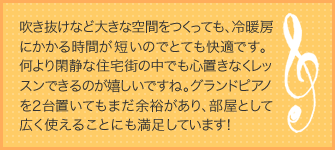 吹き抜けなど大きな空間をつくっても、冷暖房にかかる時間が短いのでとても快適です。何より閑静な住宅街の中でも心置きなくレッスンできるのが嬉しいですね。グランドピアノを２台置いてもまだ余裕があり、部屋として広く使えることにも満足しています！