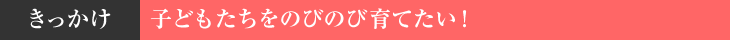 きっかけ　子どもたちをのびのび育てたい！