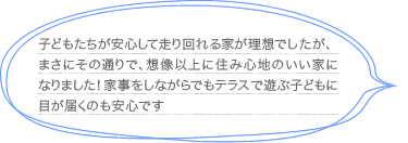 子どもたちが安心して走り回れる家が理想でしたが、まさにその通りで、想像以上に住み心地のいい家になりました！家事をしながらでもテラスで遊ぶ子どもに目が届くのも安心です