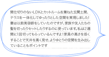 間仕切りのないLDKとカットルームを兼ねた玄関土間、テラスを一体化してゆったりとした空間を実現しました！妻は以前美容師をしていたのですが、家族や友人たちの髪を切ったりセットしたりするのに使っています。私は２週間に１回切ってもらっているんですよ！家具の高さを低くすることで天井を高く見せ、よりゆとりの空間を生み出していることもポイントです
