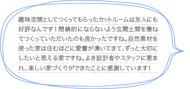 趣味空間としてつくってもらったカットルームは友人にも好評なんです！閉鎖的にならないよう玄関土間を兼ねてつくっていただいたのも良かったですね。自然素材を使った家は住むほどに愛着が湧いてきて、ずっと大切にしたいと思える家ですね。よき設計者やスタッフに恵まれ、楽しい家づくりができたことに感謝しています！