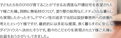子どもたちをのびのび育てることができるお洒落な戸建住宅を希望されたＹ様ご夫婦。同時に無垢材のフロア、塗り壁の採用など、ナチュラルな暮らしも実現したかったそう。デザイン性の追求で当初は設計事務所への依頼も考えたというＹ様ですが、最終的には多彩な提案、長く暮らすのに安心なダイワハウスへ決めたそうです。数々のこだわりを実現されたＹ様ご夫婦にお話をおうかがいしてきました。