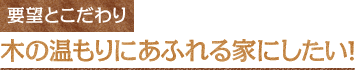 要望とこだわり　木の温もりにあふれる家にしたい！