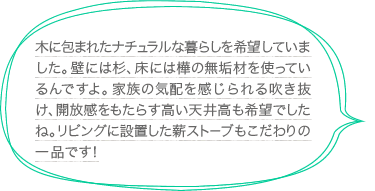 木に包まれたナチュラルな暮らしを希望していました。壁には杉、床には樺の無垢材を使っているんですよ。家族の気配を感じられる吹き抜け、開放感をもたらす高い天井高も希望でしたね。リビングに設置した薪ストーブもこだわりの一品です！