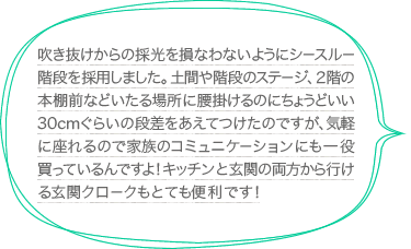 吹き抜けからの採光を損なわないようにシースルー階段を採用しました。土間や階段のステージ、２階の本棚前などいたる場所に腰掛けるのにちょうどいい30cmぐらいの段差をあえてつけたのですが、気軽に座れるので家族のコミュニケーションにも一役買っているんですよ！キッチンと玄関の両方から行ける玄関クロークもとても便利です！