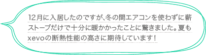 12月に入居したのですが、冬の間エアコンを使わずに薪ストーブだけで十分に暖かかったことに驚きました。夏もxevoの断熱性能の高さに期待しています！