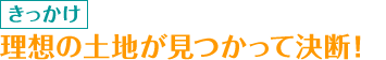 きっかけ　理想の土地が見つかって決断！