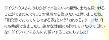 ダイワハウスさんのおかげで本当にいい場所に土地を見つけることができたんです。この場所なら住みたいと思いましたね。 『普段着でおもてなしできる家』という「xevo E」のコンセプトにも共感できましたし、確かな性能にも惚れていたので、迷いなくダイワハウスさんにお願いすることにしました！