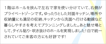  １階はホールを挟んで左右で家を使い分けていて、右側がプライベートゾーンです。ゆったりとした対面キッチン、場所や収納量にも満足の収納、キッチンから洗面へ行ける動線など暮らしやすさを考えてプランニングしました。あと魅せ場として、タイル貼り・吹き抜けのホールを実現しました！白で統一されていてご来客の方にも好評です！