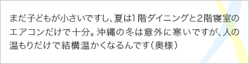 まだ子どもが小さいですし、夏は１階ダイニングと２階寝室のエアコンだけで十分。沖縄の冬は意外に寒いですが、人の温もりだけで結構温かくなるんです（奥様）