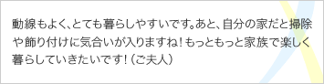 動線もよく、とても暮らしやすいです。あと、自分の家だと掃除や飾り付けに気合いが入りますね！もっともっと家族で楽しく暮らしていきたいです！（ご夫人）