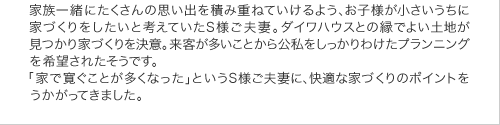 家族一緒にたくさんの思い出を積み重ねていけるよう、お子様が小さいうちに家づくりをしたいと考えていたＳ様ご夫妻。ダイワハウスとの縁でよい土地が見つかり家づくりを決意。来客が多いことから公私をしっかりわけたプランイングを希望されたそうです。「家で寛ぐことが多くなった」というＳ様ご夫妻に、快適な家づくりのポイントをうかがってきました。