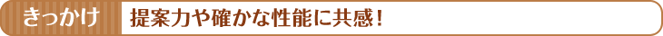 きっかけ　提案力や確かな性能に共感！