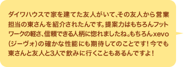 ダイワハウスで家を建てた友人がいて、その友人から営業担当の東さんを紹介されたんです。提案力はもちろんフットワークの軽さ、信頼できる人柄に惚れましたね。もちろんxevo（ジーヴォ）の確かな性能にも期待してのことです！今でも東さんと友人と３人で飲みに行くこともあるんですよ！