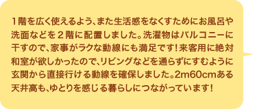  １階を広く使えるよう、また生活感をなくすためにお風呂や洗面などを２階に配置しました。洗濯物はバルコニーに干すので、家事がラクな動線にも満足です！来客用に絶対和室が欲しかったので、リビングなどを通らずにすむように玄関から直接行ける動線を確保しました。2m60cmある天井高も、ゆとりを感じる暮らしにつながっています！