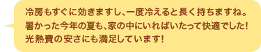 冷房もすぐに効きますし、一度冷えると長く持ちますね。暑かった今年の夏も、家の中にいればいたって快適でした！光熱費の安さにも満足しています！