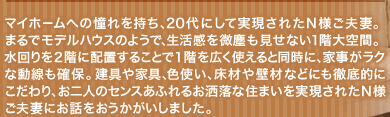 マイホームへの憧れを持ち、20代にして実現されたＮ様ご夫妻。まるでモデルハウスのようで、生活感を微塵も見せない１階大空間。水回りを２階に配置することで１階を広く使えると同時に、家事がラクな動線も確保。建具や家具、色使い、床材や壁材などにも徹底的にこだわり、お二人のセンスあふれるお洒落な住まいを実現されたＮ様ご夫妻にお話をおうかがいしました。