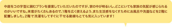 中庭をコの字型に囲むプランを提案していただいたのですが、家の中が明るいし、どこにいても家族の気配が感じられるのがいいですね。来客がたくさんあるので、１階を広く使えるよう、また生活感をなくすためにお風呂や洗面などを２階に配置しました。２階で洗濯をしてすぐに干せる動線もとても気に入っています！