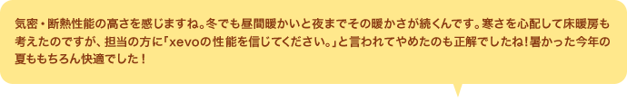 気密・断熱性能の高さを感じますね。冬でも昼間暖かいと夜までその暖かさが続くんです。寒さを心配して床暖房も考えたのですが、担当の方に「xevoの性能を信じてください。」と言われてやめたのも正解でしたね！暑かった今年の夏ももちろん快適でした！