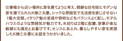 仕事場から近い場所に家を建てようと考え、閑静な住宅街にモダンな家を建てられたK様ご夫妻。シックな雰囲気で生活感を感じさせない１階大空間。イタリア製の家具や照明などをバランスよく配し、モデルハウスのような雰囲気が魅力です。水回りは２階に配置、家事が楽な動線にも満足とお喜びです。センスにあふれ、暮らしやすい家を実現したＫ様ご夫妻にお話をうかがいました。