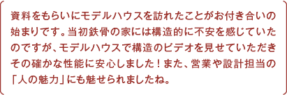 資料をもらいにモデルハウスを訪れたことがお付き合いの始まりです。当初鉄骨の家には構造的に不安を感じていたのですが、モデルハウスで構造のビデオを見せていただきその確かな性能に安心しました！また、営業や設計担当の「人の魅力」にも魅せられましたね。