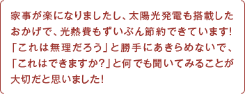 家事が楽になりましたし、太陽光発電も搭載したおかげで、光熱費もずいぶん節約できています！「これは無理だろう」と勝手にあきらめないで、「これはできますか？」と何でも聞いてみることが大切だと思いました！