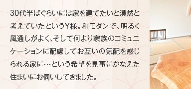 30代半ばぐらいには家を建てたいと漠然と考えていたというY様。和モダンで、明るく風通しがよく、そして何より家族のコミュニケーションに配慮してお互いの気配を感じられる家に・・・という希望を見事にかなえた住まいにお伺いしてきました。