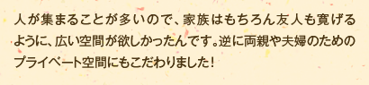 人が集まることが多いので、家族はもちろん友人も寛げるように、広い空間が欲しかったんです。逆に両親や夫婦のためのプライベート空間にもこだわりました！