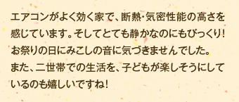 エアコンがよく効く家で、断熱・気密性能の高さを感じています。そしてとても静かなのにもびっくり！お祭りの日にみこしの音に気づきませんでした。また、二世帯での生活を、子どもが楽しそうにしているのも嬉しいですね！