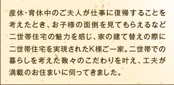 産休・育休中のご夫人が仕事に復帰することを考えたとき、お子様の面倒を見てもらえるなど二世帯住宅の魅力を感じ、家の建て替えの際に二世帯住宅を実現されたK様ご一家。二世帯での暮らしを考えた数々のこだわりを叶え、工夫が満載のお住まいに伺ってきました。