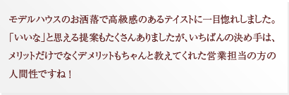 モデルハウスのお洒落で高級感のあるテイストに一目惚れしました。「いいな」と思える提案もたくさんありましたが、いちばんの決め手は、メリットだけでなくデメリットもちゃんと教えてくれた営業担当の方の人間性ですね ！