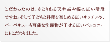 こだわったのは、ゆとりある天井高や幅の広い階段ですね。そして子どもと料理を楽しめる広いキッチンや、バーベキューも可能な洗濯物が干せる広いバルコニーにもこだわりました。